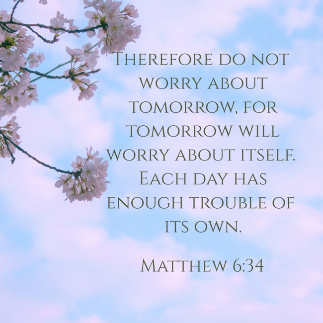 Therefore do not worry about tomorrow, for tomorrow will worry about itself. Each day has enough trouble of its own. - Matthew 6:34