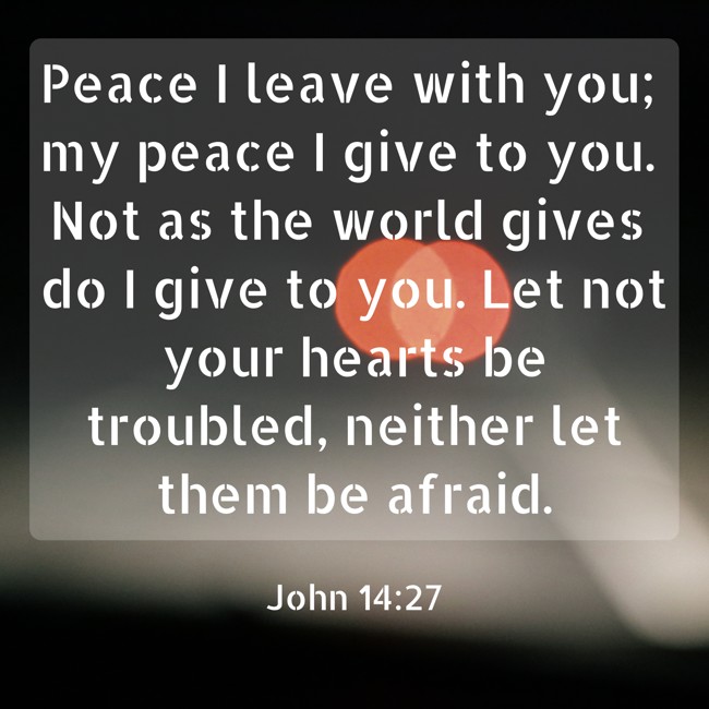 Peace I leave with you; my peace I give to you. Not as the world gives do I give to you. Let not your hearts be troubled, neither let them be afraid. - John 14:27