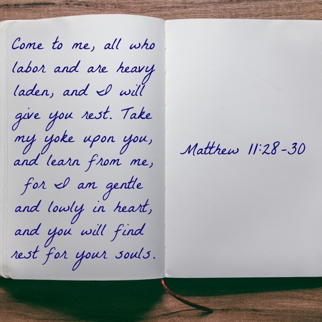 Come to me, all who labor and are heavy laden, and I will give you rest. Take my yoke upon you, and learn from me, for I am gentle and lowly in heart, and you will find rest for your souls. - Matthew 11:28-30