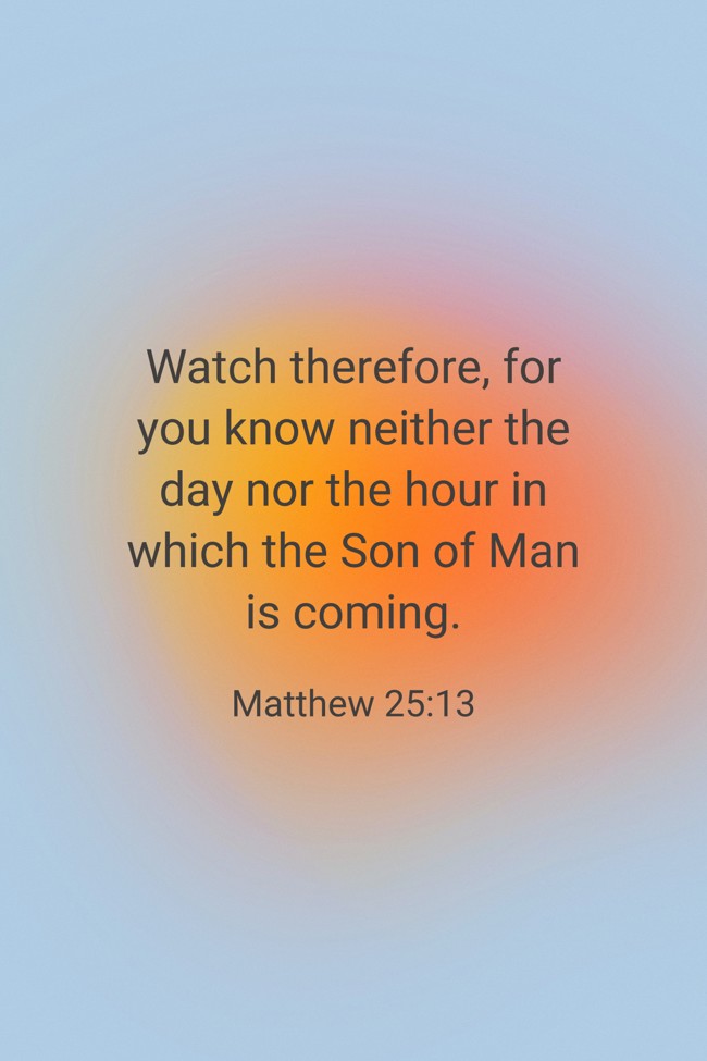 Watch therefore, for you know neither the day nor the hour in which the Son of Man is coming. - Matthew 25:13