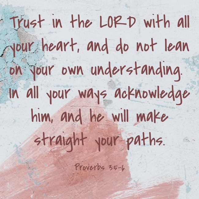 Trust in the LORD with all your heart, and do not lean on your own understanding. In all your ways acknowledge him, and he will make straight your paths. - Proverbs 3:5-6