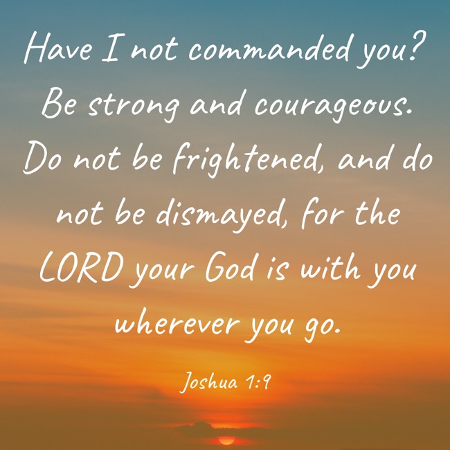 Have I not commanded you? Be strong and courageous. Do not be frightened, and do not be dismayed, for the LORD your God is with you wherever you go. - Joshua 1:9