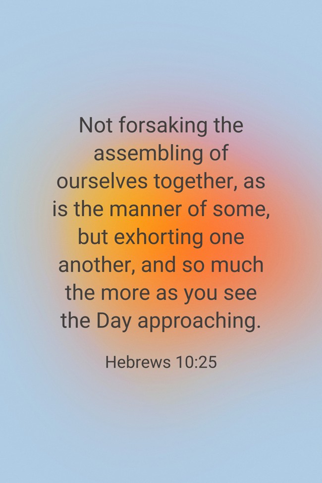 Not forsaking the assembling of ourselves together, as is the manner of some, but exhorting one another, and so much the more as you see the Day approaching. - Hebrews 10:25