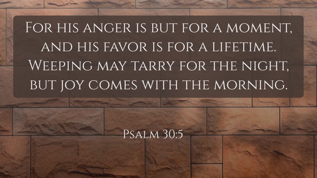 For his anger is but for a moment, and his favor is for a lifetime. Weeping may tarry for the night, but joy comes with the morning. - Psalm 30:5