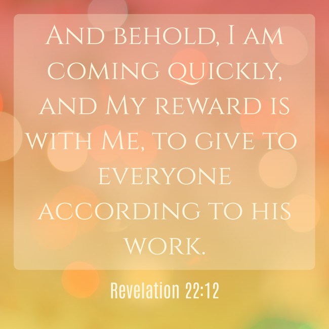 And behold, I am coming quickly, and My reward is with Me, to give to everyone according to his work. - Revelation 22:12