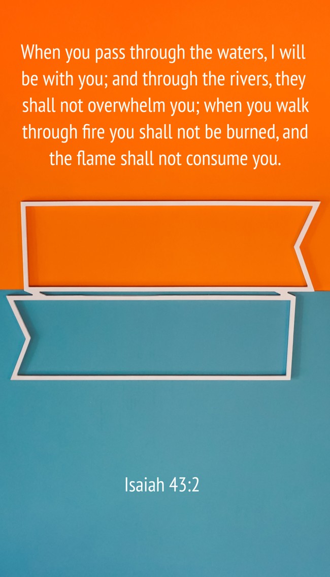 When you pass through the waters, I will be with you; and through the rivers, they shall not overwhelm you; when you walk through fire you shall not be burned, and the flame shall not consume you. - Isaiah 43:2