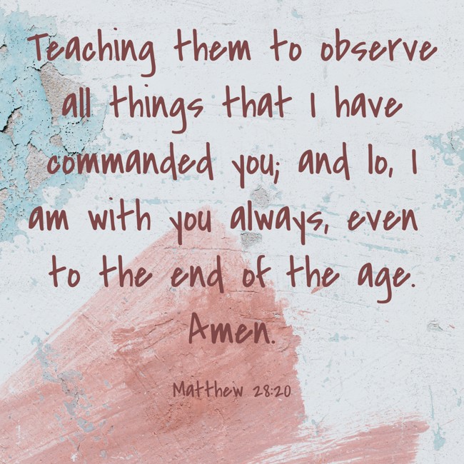 Teaching them to observe all things that I have commanded you; and lo, I am with you always, even to the end of the age. Amen. - Matthew 28:20