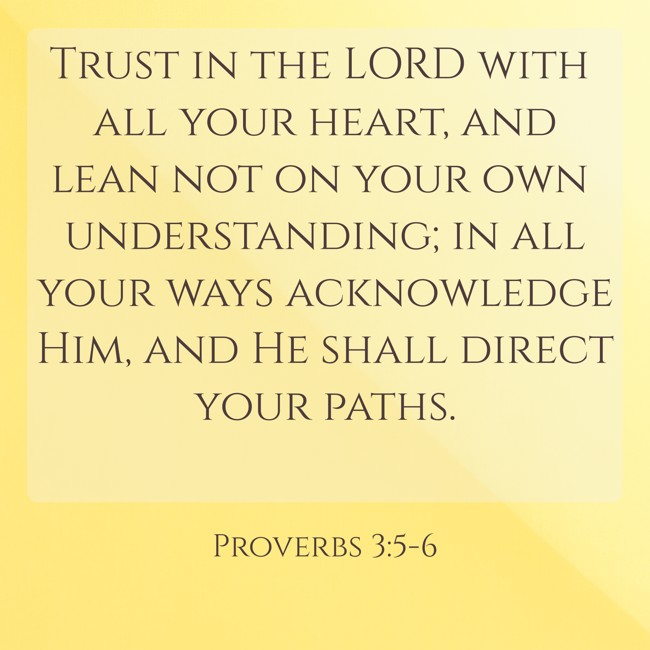 Trust in the LORD with all your heart, and lean not on your own understanding; in all your ways acknowledge Him, and He shall direct your paths. - Proverbs 3:5-6