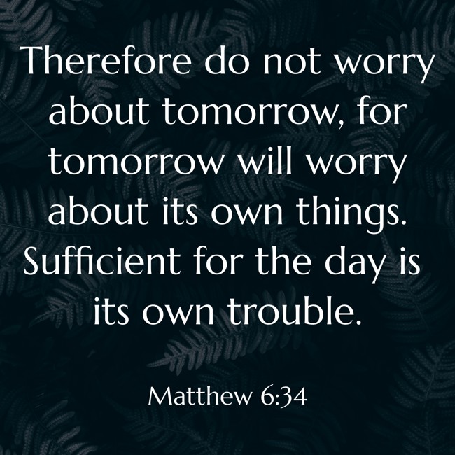 Therefore do not worry about tomorrow, for tomorrow will worry about its own things. Sufficient for the day is its own trouble. - Matthew 6:34