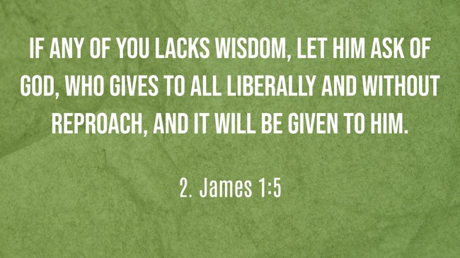 If any of you lacks wisdom, let him ask of God, who gives to all liberally and without reproach, and it will be given to him. - 2. James 1:5