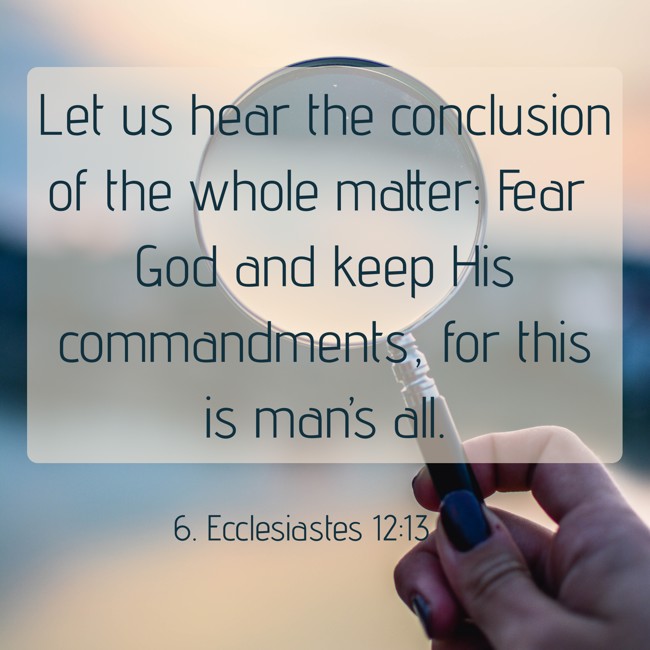 Let us hear the conclusion of the whole matter: Fear God and keep His commandments, for this is man’s all. - 6. Ecclesiastes 12:13
