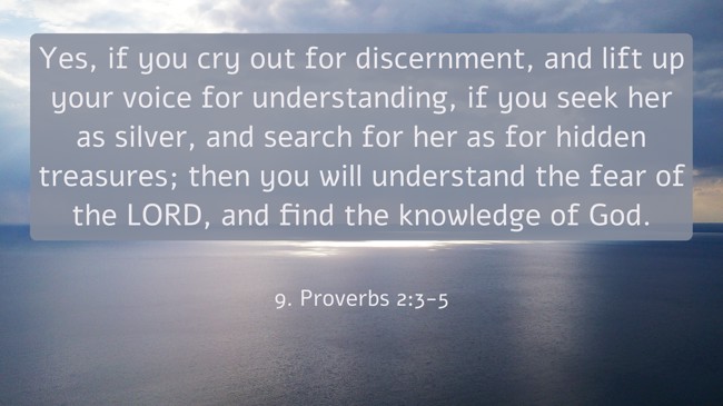 Yes, if you cry out for discernment, and lift up your voice for understanding, if you seek her as silver, and search for her as for hidden treasures; then you will understand the fear of the LORD, and find the knowledge of God. - 9. Proverbs 2:3-5