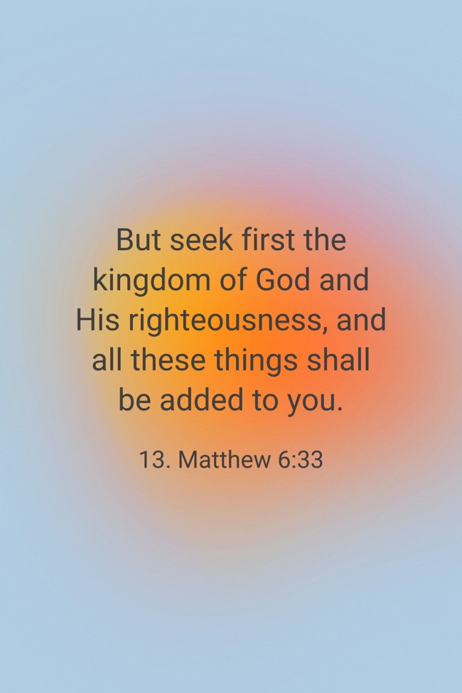 But seek first the kingdom of God and His righteousness, and all these things shall be added to you. - 13. Matthew 6:33