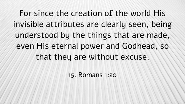 For since the creation of the world His invisible attributes are clearly seen, being understood by the things that are made, even His eternal power and Godhead, so that they are without excuse. - 15. Romans 1:20