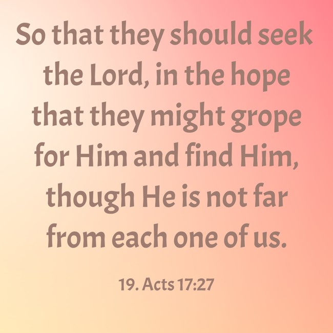 So that they should seek the Lord, in the hope that they might grope for Him and find Him, though He is not far from each one of us. - 19. Acts 17:27