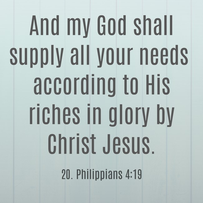 And my God shall supply all your needs according to His riches in glory by Christ Jesus. - 20. Philippians 4:19