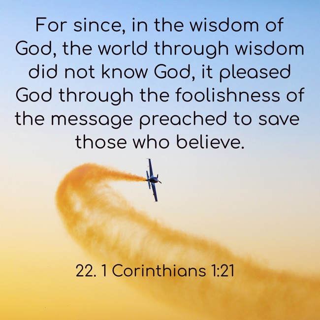For since, in the wisdom of God, the world through wisdom did not know God, it pleased God through the foolishness of the message preached to save those who believe. - 22. 1 Corinthians 1:21