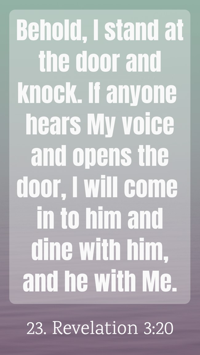 Behold, I stand at the door and knock. If anyone hears My voice and opens the door, I will come in to him and dine with him, and he with Me. - 23. Revelation 3:20
