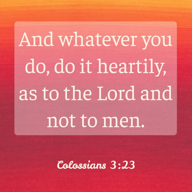 And whatever you do, do it heartily, as to the Lord and not to men. - Colossians 3:23