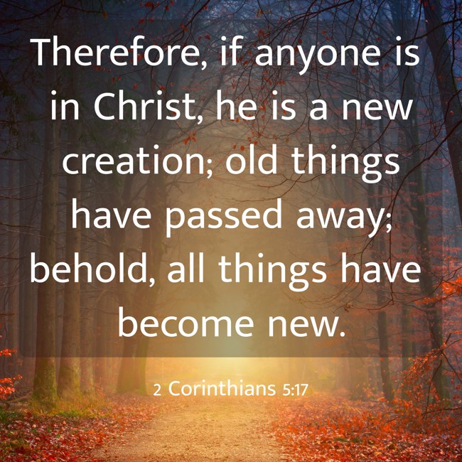 Therefore, if anyone is in Christ, he is a new creation; old things have passed away; behold, all things have become new. - 2 Corinthians 5:17