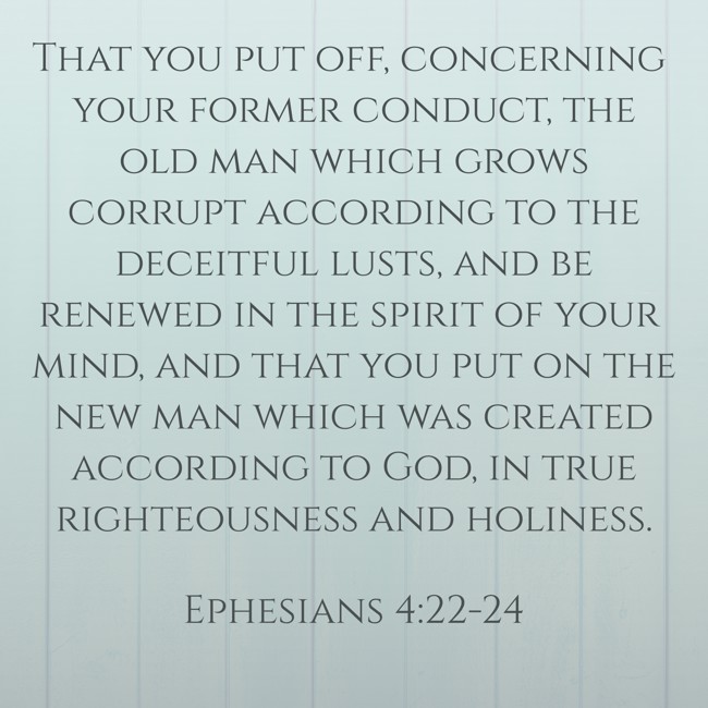 That you put off, concerning your former conduct, the old man which grows corrupt according to the deceitful lusts, and be renewed in the spirit of your mind, and that you put on the new man which was created according to God, in true righteousness and holiness. - Ephesians 4:22-24