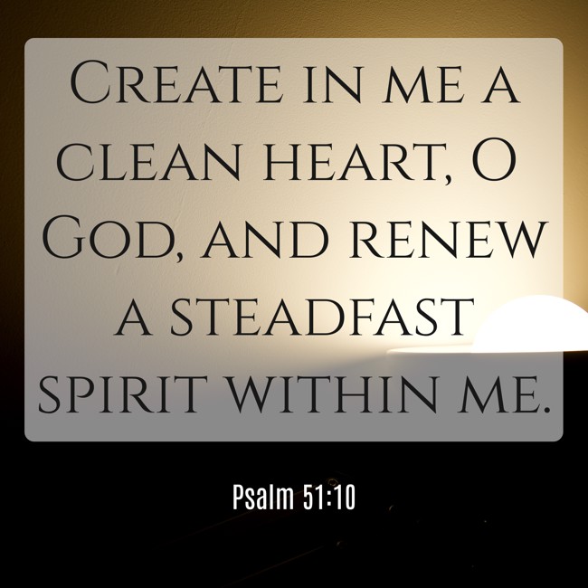 Create in me a clean heart, O God, and renew a steadfast spirit within me. - Psalm 51:10