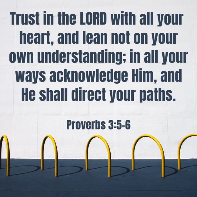 Trust in the LORD with all your heart, and lean not on your own understanding; in all your ways acknowledge Him, and He shall direct your paths. - Proverbs 3:5-6