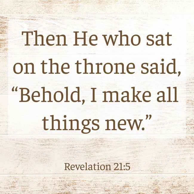 Then He who sat on the throne said, “Behold, I make all things new.” - Revelation 21:5