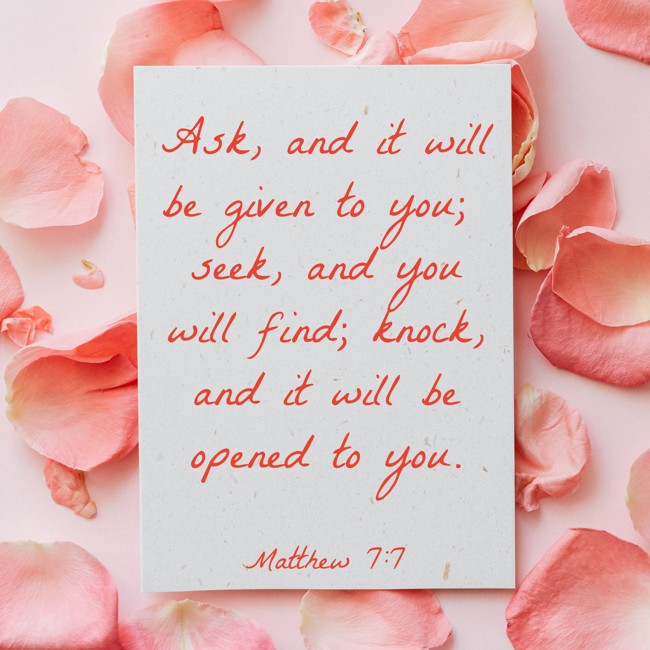 Ask, and it will be given to you; seek, and you will find; knock, and it will be opened to you. - Matthew 7:7