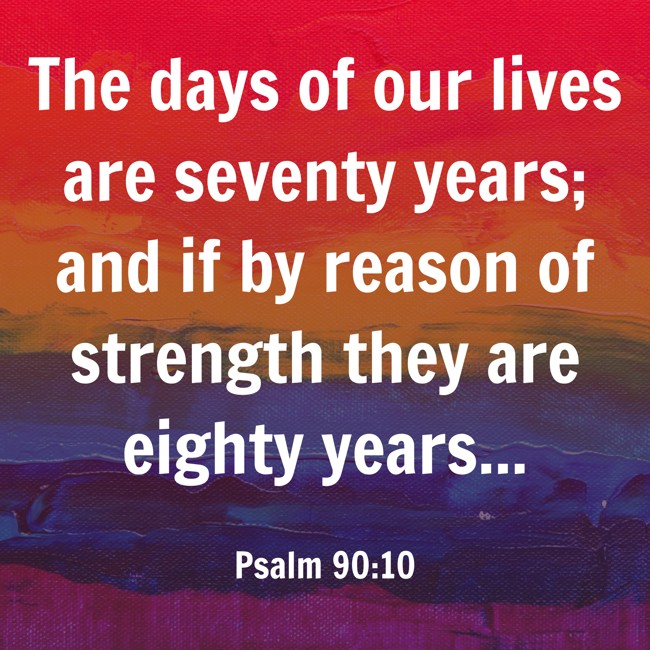 The days of our lives are seventy years; and if by reason of strength they are eighty years... - Psalm 90:10