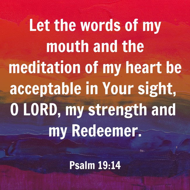 Let the words of my mouth and the meditation of my heart be acceptable in Your sight, O LORD, my strength and my Redeemer. - Psalm 19:14