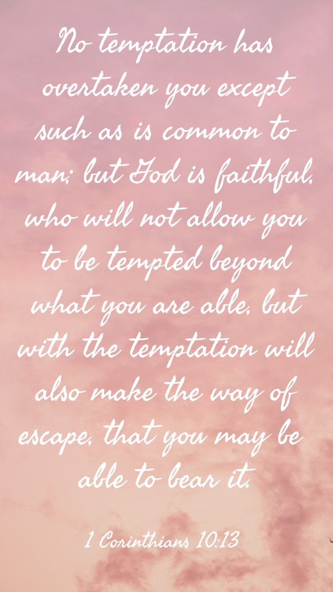 No temptation has overtaken you except such as is common to man; but God is faithful, who will not allow you to be tempted beyond what you are able, but with the temptation will also make the way of escape, that you may be able to bear it. - 1 Corinthians 10:13