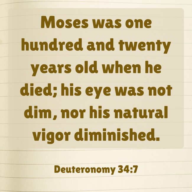 Moses was one hundred and twenty years old when he died; his eye was not dim, nor his natural vigor diminished. - Deuteronomy 34:7
