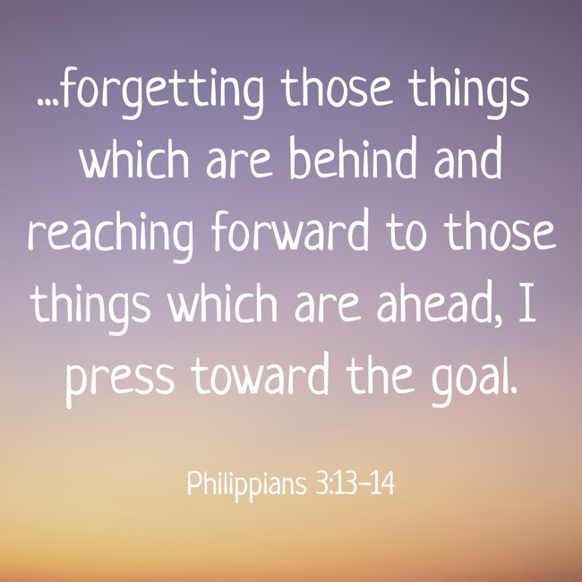 ...forgetting those things which are behind and reaching forward to those things which are ahead, I press toward the goal. - Philippians 3:13-14