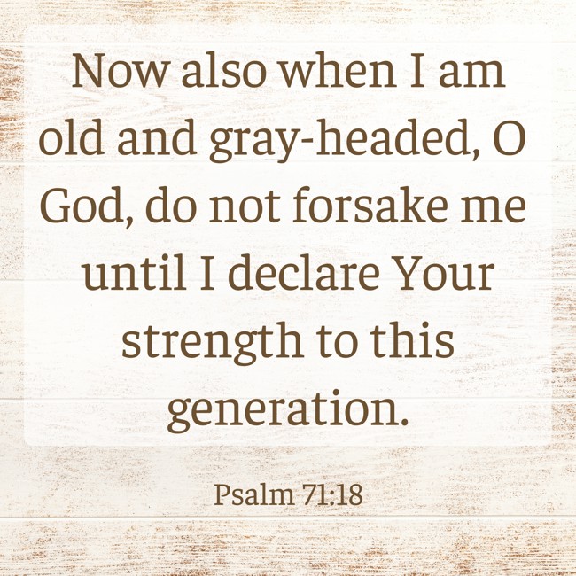 Now also when I am old and gray-headed, O God, do not forsake me until I declare Your strength to this generation. - Psalm 71:18