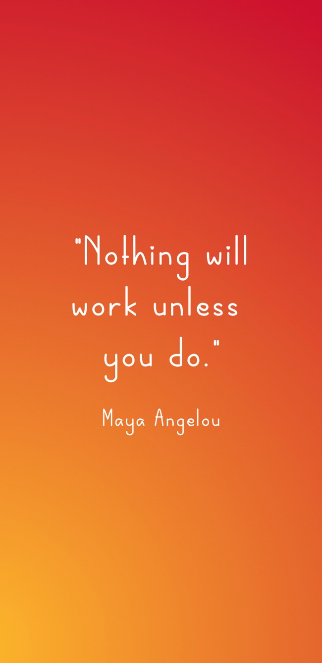 Nothing will work unless you do. - Maya Angelou