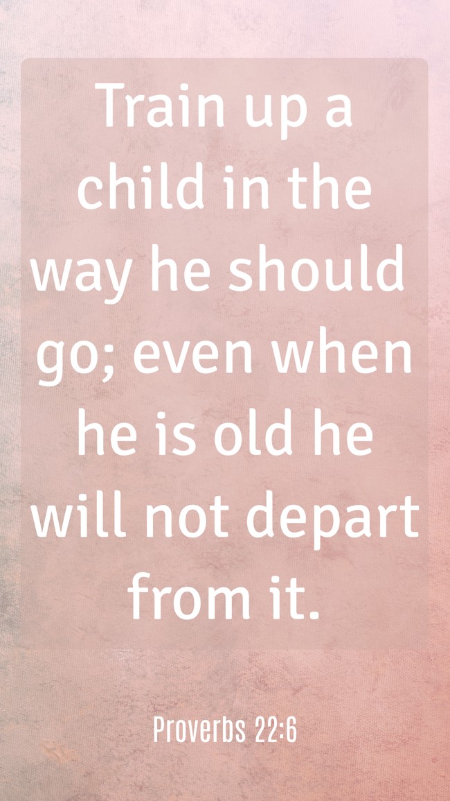 Train up a child in the way he should go; even when he is old he will not depart from it. - Proverbs 22:6