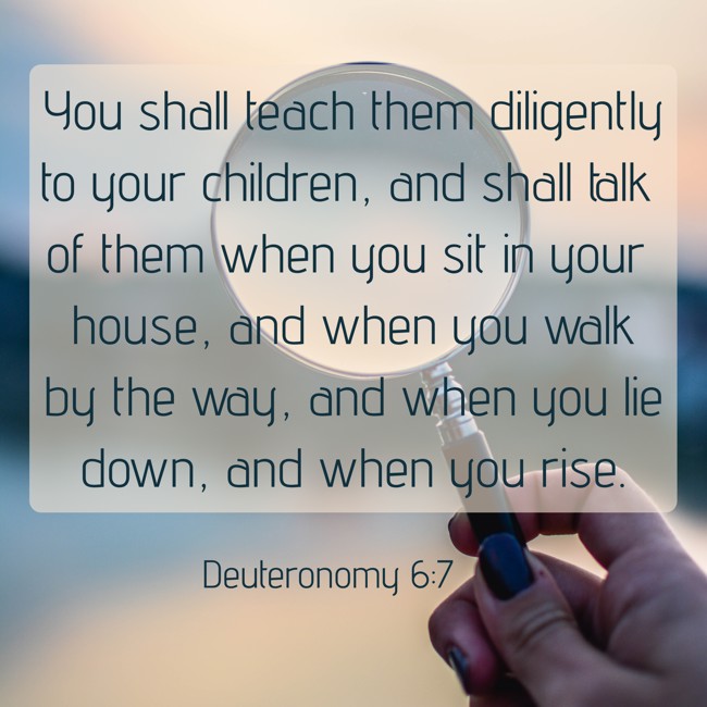 You shall teach them diligently to your children, and shall talk of them when you sit in your house, and when you walk by the way, and when you lie down, and when you rise. - Deuteronomy 6:7