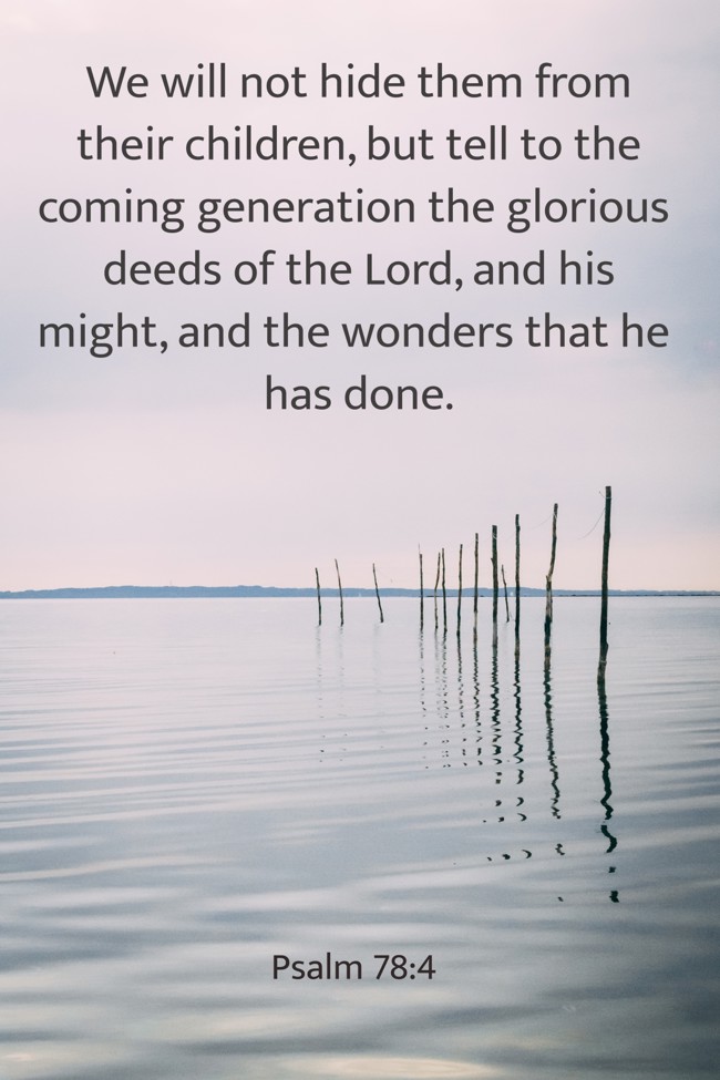 We will not hide them from their children, but tell to the coming generation the glorious deeds of the Lord, and his might, and the wonders that he has done. - Psalm 78:4