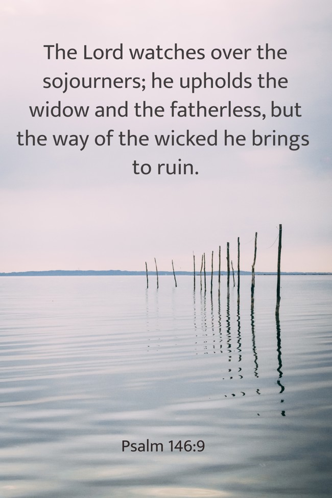 The Lord watches over the sojourners; he upholds the widow and the fatherless, but the way of the wicked he brings to ruin. - Psalm 146:9