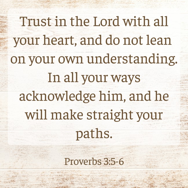 Trust in the Lord with all your heart, and do not lean on your own understanding. In all your ways acknowledge him, and he will make straight your paths. - Proverbs 3:5-6