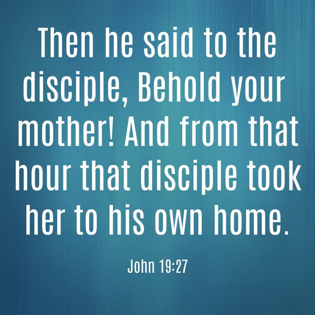 Then he said to the disciple, Behold your mother! And from that hour that disciple took her to his own home. - John 19:27