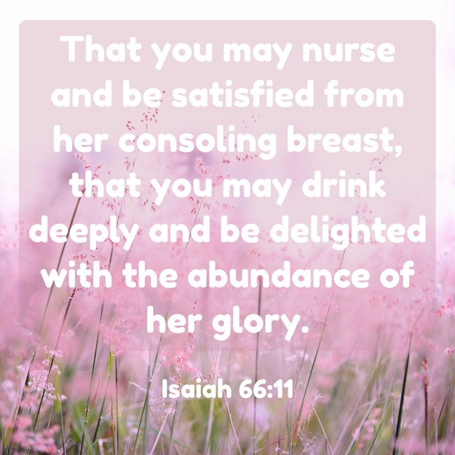 That you may nurse and be satisfied from her consoling breast, that you may drink deeply and be delighted with the abundance of her glory. - Isaiah 66:11