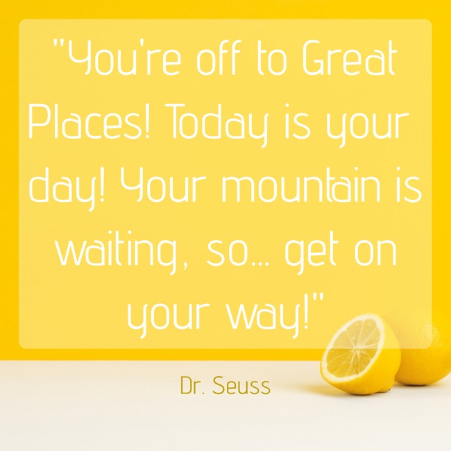 You're off to Great Places! Today is your day! Your mountain is waiting, so... get on your way! - Dr. Seuss