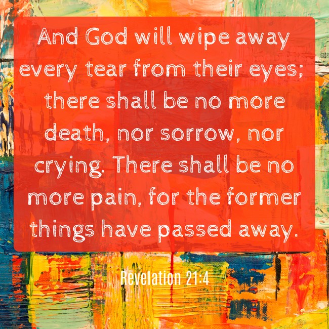 And God will wipe away every tear from their eyes; there shall be no more death, nor sorrow, nor crying. There shall be no more pain, for the former things have passed away. - Revelation 21:4