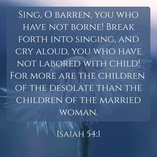 Sing, O barren, you who have not borne! Break forth into singing, and cry aloud, you who have not labored with child! For more are the children of the desolate than the children of the married woman. - Isaiah 54:1