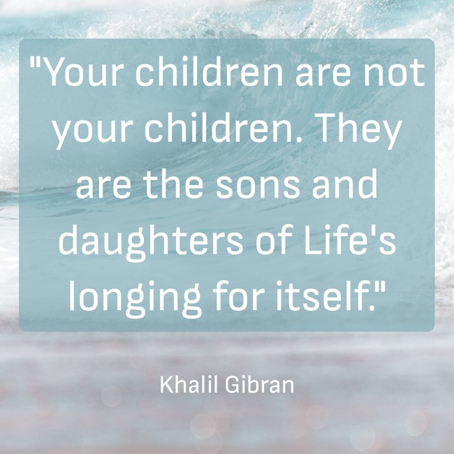 Your children are not your children. They are the sons and daughters of Life's longing for itself. - Khalil Gibran