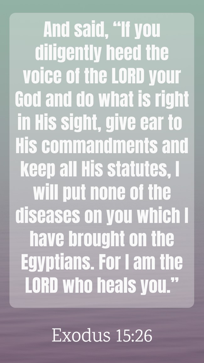 And said, “If you diligently heed the voice of the LORD your God and do what is right in His sight, give ear to His commandments and keep all His statutes, I will put none of the diseases on you which I have brought on the Egyptians. For I am the LORD who heals you.” - Exodus 15:26
