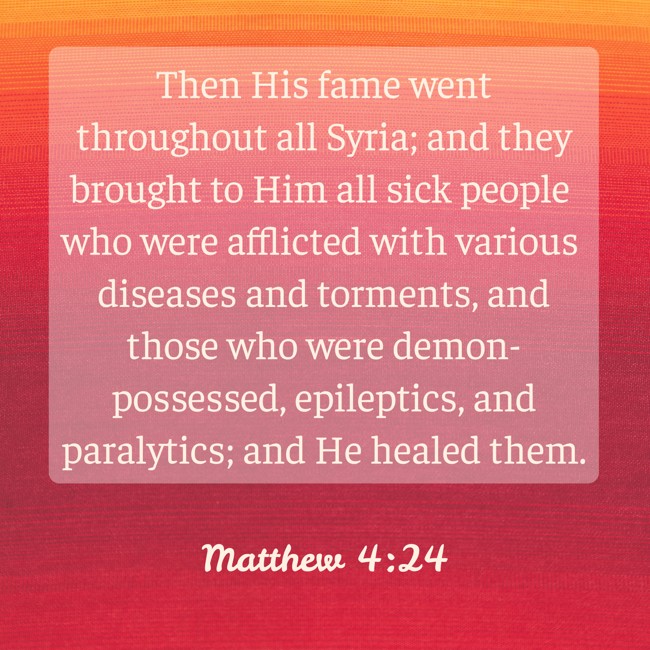 Then His fame went throughout all Syria; and they brought to Him all sick people who were afflicted with various diseases and torments, and those who were demon-possessed, epileptics, and paralytics; and He healed them. - Matthew 4:24