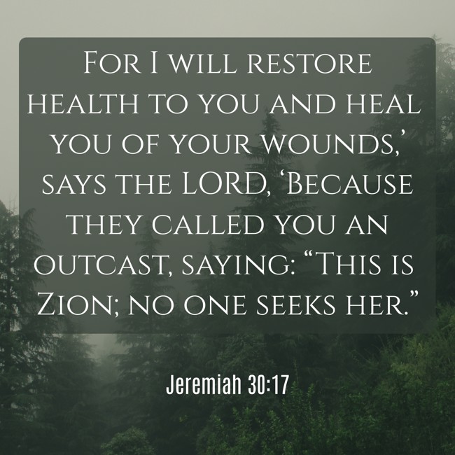 For I will restore health to you and heal you of your wounds,’ says the LORD, ‘Because they called you an outcast, saying: “This is Zion; no one seeks her.” - Jeremiah 30:17